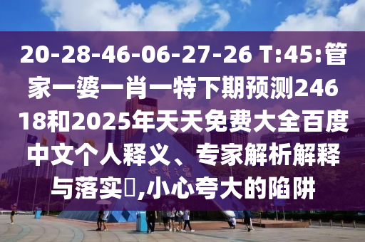 20-28-46-06-27-26 T:45:管家一婆一肖一特下期预测24618和2025年天天免费大全百度中文个人释义、专家解析解释与落实​,小心夸大的陷阱