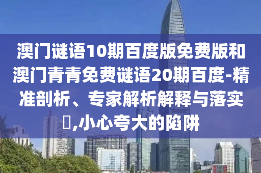 澳门谜语10期百度版免费版和澳门青青免费谜语20期百度-精准剖析、专家解析解释与落实​,小心夸大的陷阱