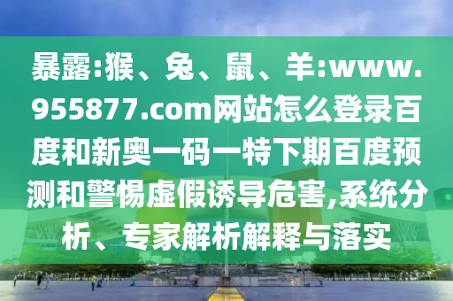 暴露:猴、兔、鼠、羊:www.955877.com网站怎么登录百度和新奥一码一特下期百度预测和警惕虚假诱导危害,系统分析、专家解析解释与落实