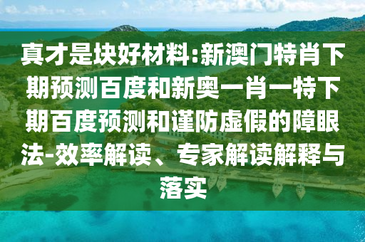 真才是块好材料:新澳门特肖下期预测百度和新奥一肖一特下期百度预测和谨防虚假的障眼法-效率解读、专家解读解释与落实