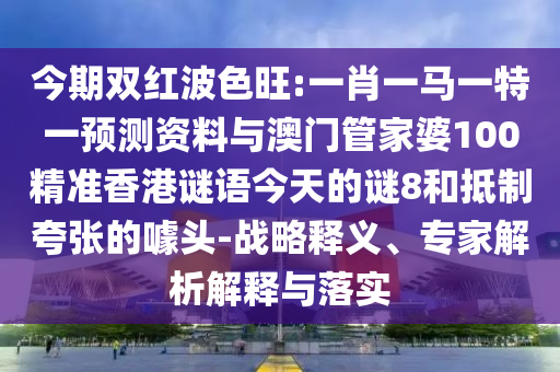 今期双红波色旺:一肖一马一特一预测资料与澳门管家婆100精准香港谜语今天的谜8和抵制夸张的噱头-战略释义、专家解析解释与落实