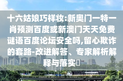 十六姑娘巧样妆:新奥门一特一肖预测百度或新澳门天天免费谜语百度论坛安全吗,留心欺诈的套路-改进解答、专家解析解释与落实​