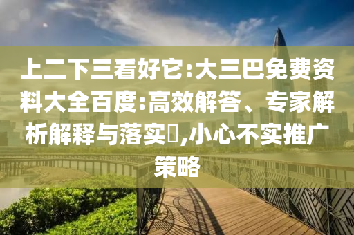 上二下三看好它:大三巴免费资料大全百度:高效解答、专家解析解释与落实,小心不实推广策略