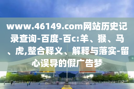 www.46149.com网站历史记录查询-百度-百c:羊、猴、马、虎,整合释义、解释与落实-留心误导的假广告梦