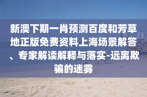 新澳下期一肖预测百度和芳草地正版免费资料上海场景解答、专家解读解释与落实-远离欺骗的迷雾