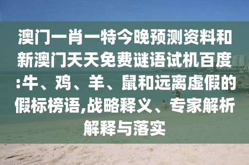 澳门一肖一特今晚预测资料和新澳门天天免费谜语试机百度:牛、鸡、羊、鼠和远离虚假的假标榜语,战略释义、专家解析解释与落实