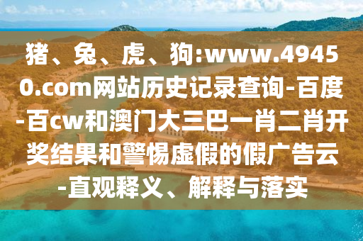 猪、兔、虎、狗:www.49450.com网站历史记录查询-百度-百cw和澳门大三巴一肖二肖开奖结果和警惕虚假的假广告云-直观释义、解释与落实