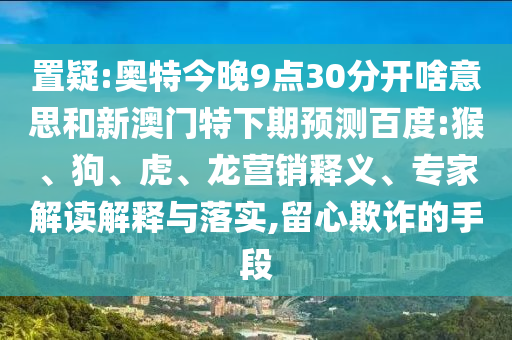 置疑:奥特今晚9点30分开啥意思和新澳门特下期预测百度:猴、狗、虎、龙营销释义、专家解读解释与落实,留心欺诈的手段