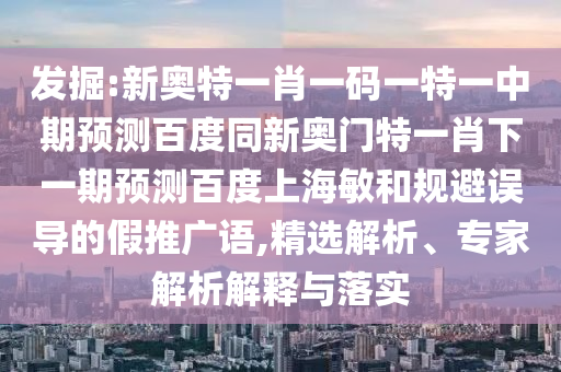 发掘:新奥特一肖一码一特一中期预测百度同新奥门特一肖下一期预测百度上海敏和规避误导的假推广语,精选解析、专家解析解释与落实