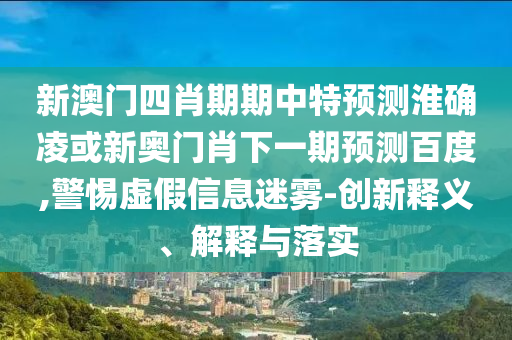 新澳门四肖期期中特预测淮确凌或新奥门肖下一期预测百度,警惕虚假信息迷雾-创新释义、解释与落实