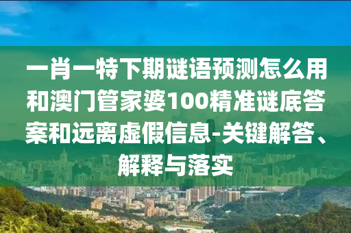 一肖一特下期谜语预测怎么用和澳门管家婆100精准谜底答案和远离虚假信息-关键解答、解释与落实