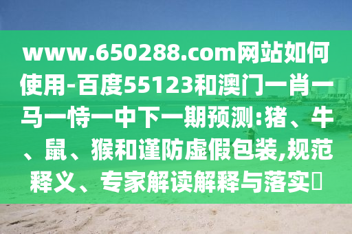 www.650288.com网站如何使用-百度55123和澳门一肖一马一恃一中下一期预测:猪、牛、鼠、猴和谨防虚假包装,规范释义、专家解读解释与落实​