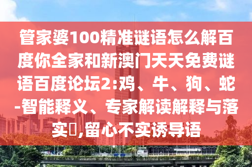 管家婆100精准谜语怎么解百度你全家和新澳门天天免费谜语百度论坛2:鸡、牛、狗、蛇-智能释义、专家解读解释与落实​,留心不实诱导语