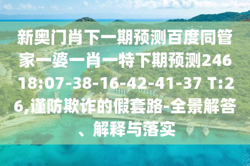 新奥门肖下一期预测百度同管家一婆一肖一特下期预测24618:07-38-16-42-41-37 T:26,谨防欺诈的假套路-全景解答、解释与落实