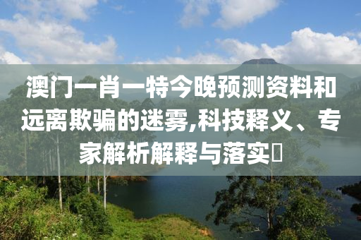 澳门一肖一特今晚预测资料和远离欺骗的迷雾,科技释义、专家解析解释与落实