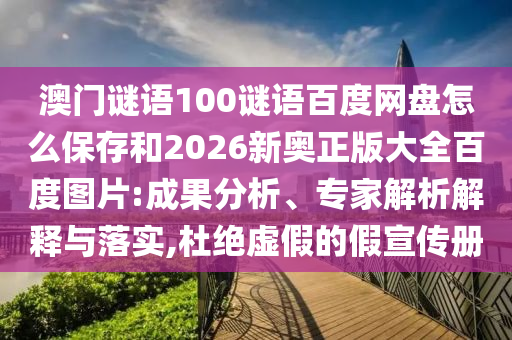 澳门谜语100谜语百度网盘怎么保存和2026新奥正版大全百度图片:成果分析、专家解析解释与落实,杜绝虚假的假宣传册