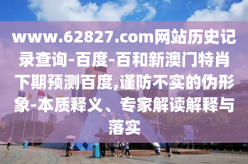 www.62827.com网站历史记录查询-百度-百和新澳门特肖下期预测百度,谨防不实的伪形象-本质释义、专家解读解释与落实