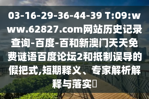 03-16-29-36-44-39 T:09:www.62827.com网站历史记录查询-百度-百和新澳门天天免费谜语百度论坛2和抵制误导的假把式,短期释义、专家解析解释与落实