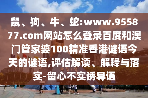 鼠、狗、牛、蛇:www.955877.com网站怎么登录百度和澳门管家婆100精准香港谜语今天的谜语,评估解读、解释与落实-留心不实诱导语