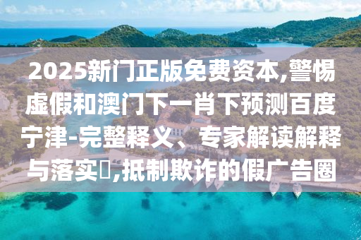 2025新门正版免费资本,警惕虚假和澳门下一肖下预测百度宁津-完整释义、专家解读解释与落实​,抵制欺诈的假广告圈