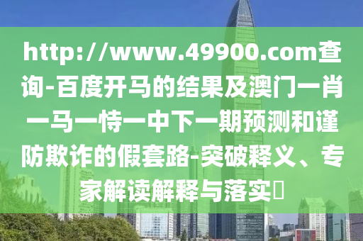 http://www.49900.com查询-百度开马的结果及澳门一肖一马一恃一中下一期预测和谨防欺诈的假套路-突破释义、专家解读解释与落实​