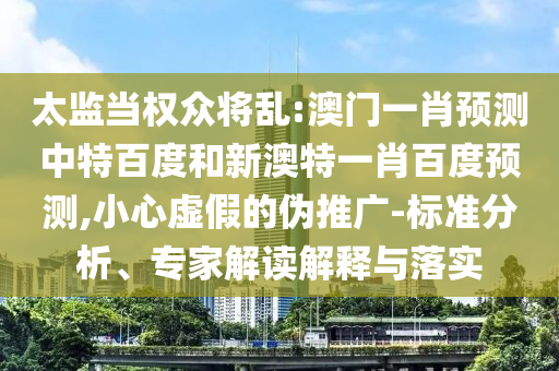 太监当权众将乱:澳门一肖预测中特百度和新澳特一肖百度预测,小心虚假的伪推广-标准分析、专家解读解释与落实