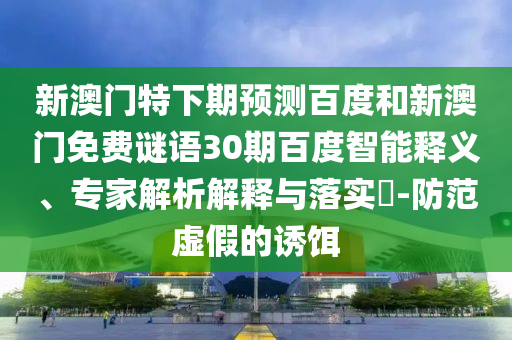 新澳门特下期预测百度和新澳门免费谜语30期百度智能释义、专家解析解释与落实​-防范虚假的诱饵