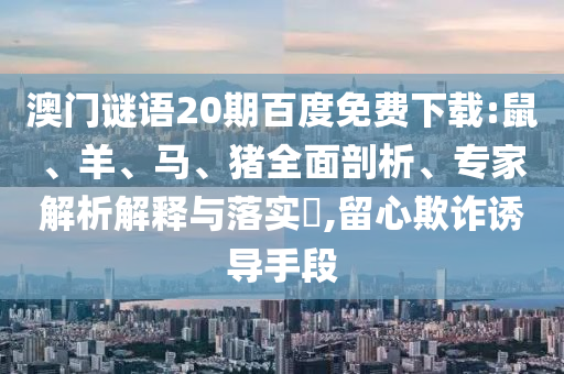 澳门谜语20期百度免费下载:鼠、羊、马、猪全面剖析、专家解析解释与落实​,留心欺诈诱导手段