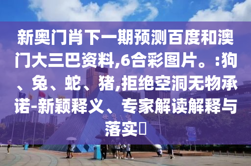 新奥门肖下一期预测百度和澳门大三巴资料,6合彩图片。:狗、兔、蛇、猪,拒绝空洞无物承诺-新颖释义、专家解读解释与落实​