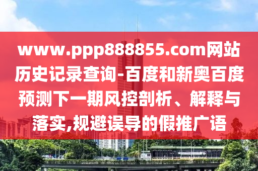 www.ppp888855.com网站历史记录查询-百度和新奥百度预测下一期风控剖析、解释与落实,规避误导的假推广语