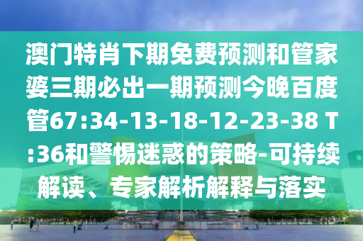 澳门特肖下期免费预测和管家婆三期必出一期预测今晚百度管67:34-13-18-12-23-38 T:36和警惕迷惑的策略-可持续解读、专家解析解释与落实