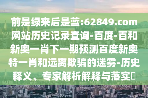 前是绿来后是蓝:62849.com网站历史记录查询-百度-百和新奥一肖下一期预测百度新奥特一肖和远离欺骗的迷雾-历史释义、专家解析解释与落实​