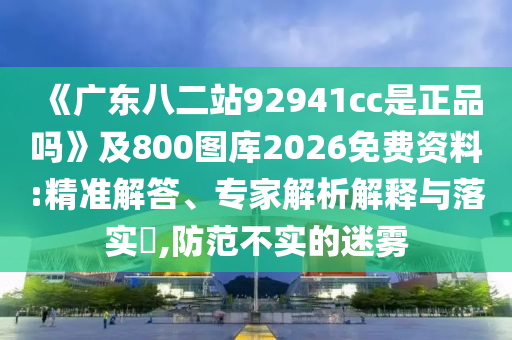 《广东八二站92941cc是正品吗》及800图库2026免费资料:精准解答、专家解析解释与落实​,防范不实的迷雾