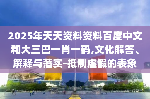 2025年天天资料资料百度中文和大三巴一肖一码,文化解答、解释与落实-抵制虚假的表象