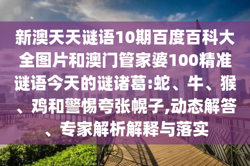 新澳天天谜语10期百度百科大全图片和澳门管家婆100精准谜语今天的谜诸葛:蛇、牛、猴、鸡和警惕夸张幌子,动态解答、专家解析解释与落实