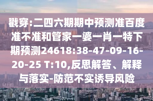 戳穿:二四六期期中预测准百度准不准和管家一婆一肖一特下期预测24618:38-47-09-16-20-25 T:10,反思解答、解释与落实-防范不实诱导风险