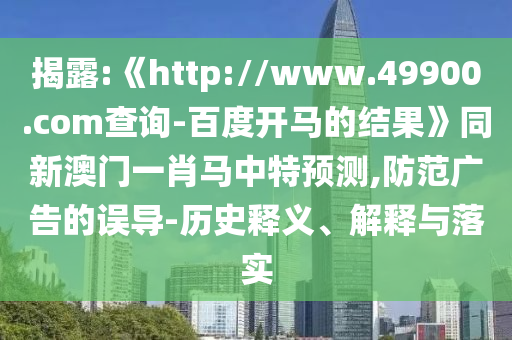 揭露:《http://www.49900.com查询-百度开马的结果》同新澳门一肖马中特预测,防范广告的误导-历史释义、解释与落实