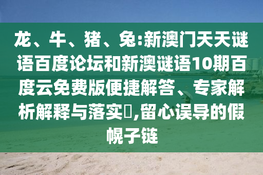 龙、牛、猪、兔:新澳门天天谜语百度论坛和新澳谜语10期百度云免费版便捷解答、专家解析解释与落实​,留心误导的假幌子链