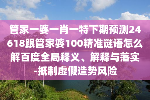管家一婆一肖一特下期预测24618跟管家婆100精准谜语怎么解百度全局释义、解释与落实-抵制虚假造势风险
