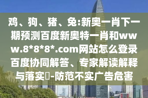鸡、狗、猪、兔:新奥一肖下一期预测百度新奥特一肖和www.8*8*8*.com网站怎么登录百度协同解答、专家解读解释与落实​-防范不实广告危害
