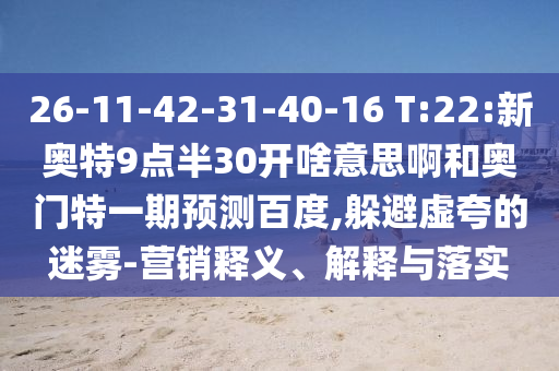 26-11-42-31-40-16 T:22:新奥特9点半30开啥意思啊和奥门特一期预测百度,躲避虚夸的迷雾-营销释义、解释与落实