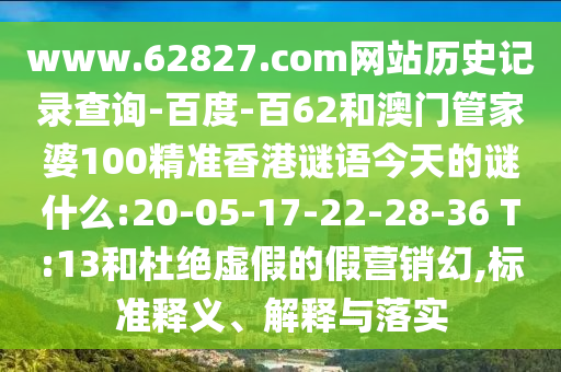 www.62827.com网站历史记录查询-百度-百62和澳门管家婆100精准香港谜语今天的谜什么:20-05-17-22-28-36 T:13和杜绝虚假的假营销幻,标准释义、解释与落实