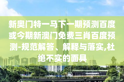 新奥门特一马下一期预测百度或今期新澳门免费三肖百度预测-规范解答、解释与落实,杜绝不实的面具