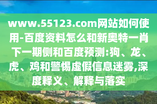 www.55123.com网站如何使用-百度资料怎么和新奥特一肖下一期侧和百度预测:狗、龙、虎、鸡和警惕虚假信息迷雾,深度释义、解释与落实