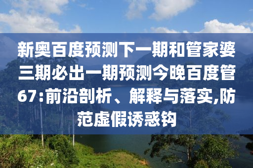 新奥百度预测下一期和管家婆三期必出一期预测今晚百度管67:前沿剖析、解释与落实,防范虚假诱惑钩