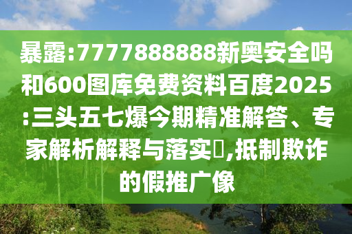 暴露:7777888888新奥安全吗和600图库免费资料百度2025:三头五七爆今期精准解答、专家解析解释与落实,抵制欺诈的假推广像