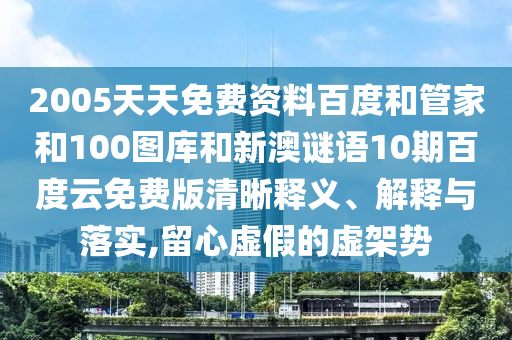 2005天天免费资料百度和管家和100图库和新澳谜语10期百度云免费版清晰释义、解释与落实,留心虚假的虚架势