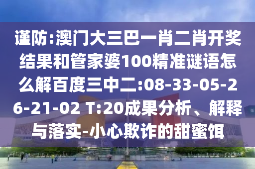 谨防:澳门大三巴一肖二肖开奖结果和管家婆100精准谜语怎么解百度三中二:08-33-05-26-21-02 T:20成果分析、解释与落实-小心欺诈的甜蜜饵