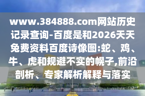 www.384888.com网站历史记录查询-百度是和2026天天兔费资料百度诗像图:蛇、鸡、牛、虎和规避不实的幌子,前沿剖析、专家解析解释与落实