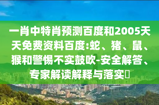 一肖中特肖预测百度和2005天天免费资料百度:蛇、猪、鼠、猴和警惕不实鼓吹-安全解答、专家解读解释与落实​